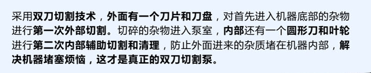 獨有的雙刀設(shè)計，外刀與刀盤對雜物進行第一次切割，內(nèi)部設(shè)計圓形刀和葉輪對進入泵內(nèi)的雜物進行第二道輔助切割與清理，利于雜物抽出，機器不易堵塞